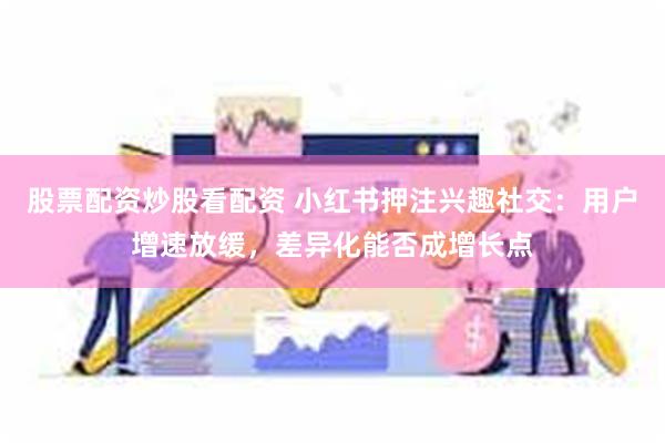股票配资炒股看配资 小红书押注兴趣社交：用户增速放缓，差异化能否成增长点