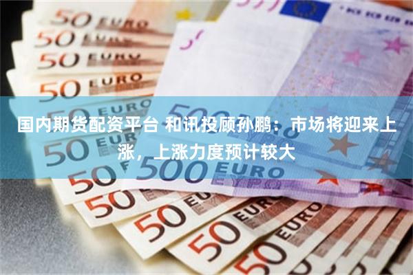 国内期货配资平台 和讯投顾孙鹏：市场将迎来上涨，上涨力度预计较大