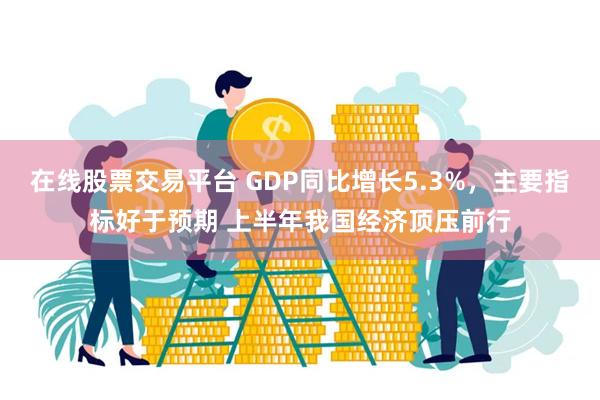 在线股票交易平台 GDP同比增长5.3%，主要指标好于预期 上半年我国经济顶压前行