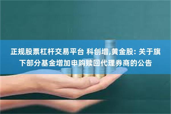 正规股票杠杆交易平台 科创增,黄金股: 关于旗下部分基金增加申购赎回代理券商的公告