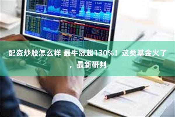 配资炒股怎么样 最牛涨超130%！这类基金火了，最新研判