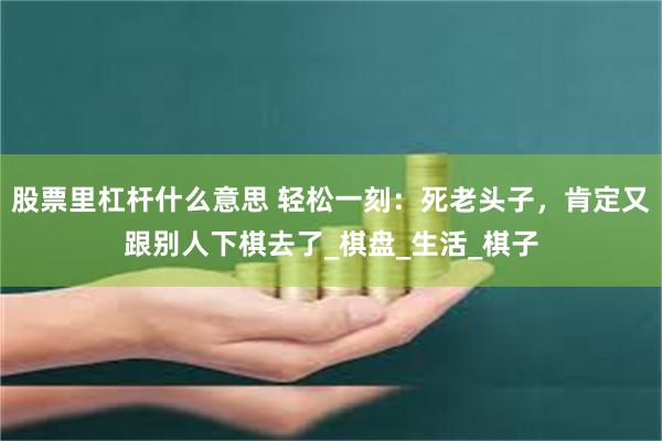 股票里杠杆什么意思 轻松一刻：死老头子，肯定又跟别人下棋去了_棋盘_生活_棋子