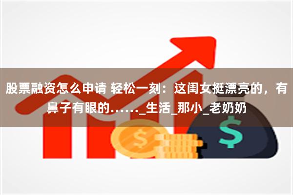 股票融资怎么申请 轻松一刻：这闺女挺漂亮的，有鼻子有眼的……_生活_那小_老奶奶