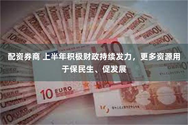 配资券商 上半年积极财政持续发力，更多资源用于保民生、促发展