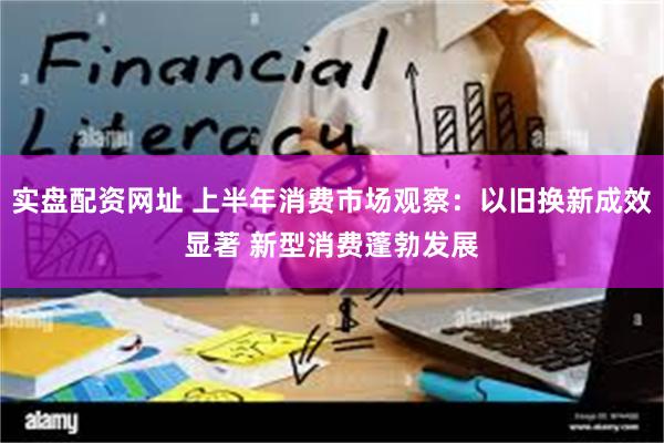实盘配资网址 上半年消费市场观察：以旧换新成效显著 新型消费蓬勃发展
