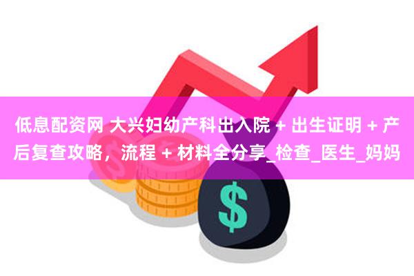 低息配资网 大兴妇幼产科出入院 + 出生证明 + 产后复查攻略，流程 + 材料全分享_检查_医生_妈妈
