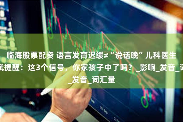 临海股票配资 语言发育迟缓≠“说话晚”儿科医生黄大斌提醒：这3个信号，你家孩子中了吗？_影响_发音_词汇量