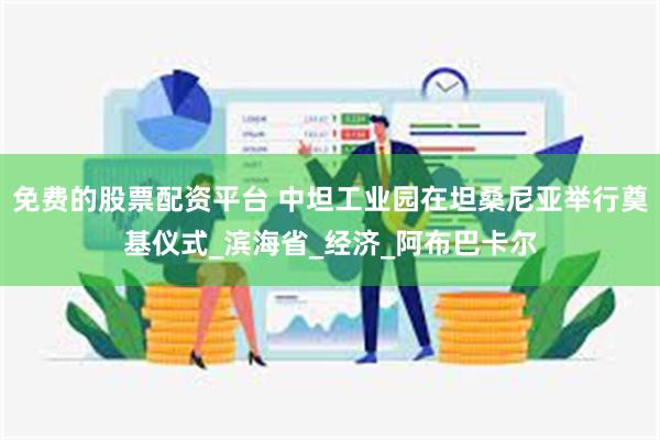 免费的股票配资平台 中坦工业园在坦桑尼亚举行奠基仪式_滨海省_经济_阿布巴卡尔