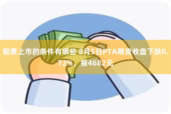 股票上市的条件有哪些 8月5日PTA期货收盘下跌0.72%，报4682元