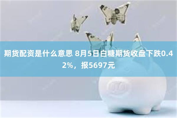 期货配资是什么意思 8月5日白糖期货收盘下跌0.42%，报5697元