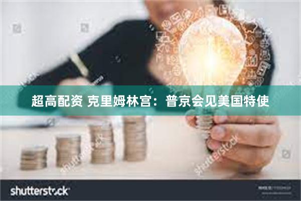 超高配资 克里姆林宫：普京会见美国特使
