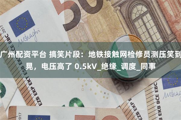 广州配资平台 搞笑片段：地铁接触网检修员测压笑到晃，电压高了 0.5kV_绝缘_调度_同事