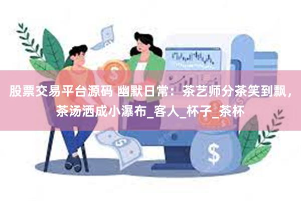 股票交易平台源码 幽默日常：茶艺师分茶笑到飘，茶汤洒成小瀑布_客人_杯子_茶杯