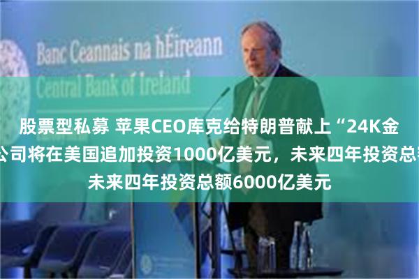 股票型私募 苹果CEO库克给特朗普献上“24K金大礼”：苹果公司将在美国追加投资1000亿美元，未来四年投资总额6000亿美元