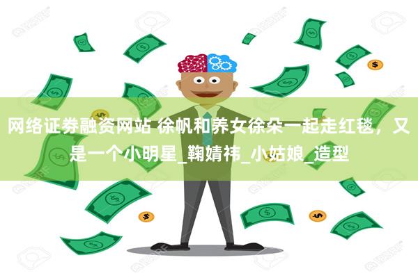 网络证劵融资网站 徐帆和养女徐朵一起走红毯，又是一个小明星_鞠婧祎_小姑娘_造型