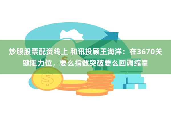 炒股股票配资线上 和讯投顾王海洋：在3670关键阻力位，要么指数突破要么回调缩量