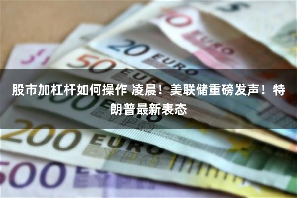 股市加杠杆如何操作 凌晨！美联储重磅发声！特朗普最新表态