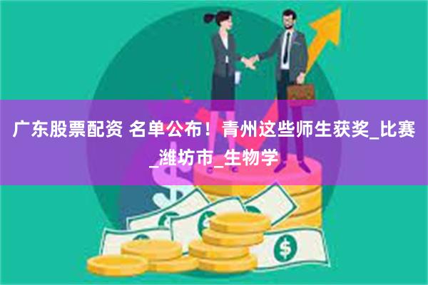 广东股票配资 名单公布！青州这些师生获奖_比赛_潍坊市_生物学