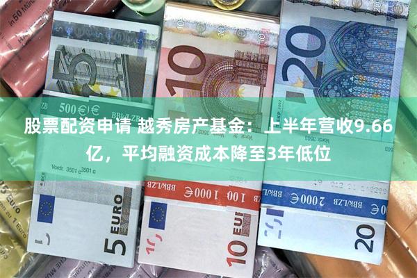 股票配资申请 越秀房产基金：上半年营收9.66亿，平均融资成本降至3年低位
