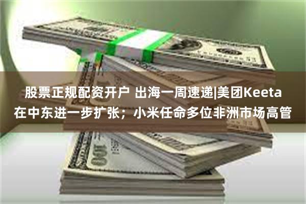 股票正规配资开户 出海一周速递|美团Keeta在中东进一步扩张；小米任命多位非洲市场高管