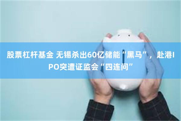 股票杠杆基金 无锡杀出60亿储能“黑马”，赴港IPO突遭证监会“四连问”