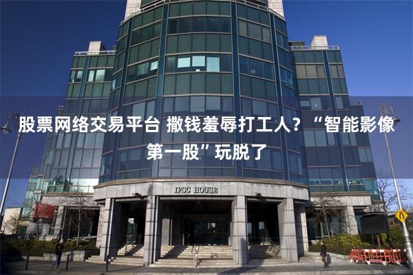 股票网络交易平台 撒钱羞辱打工人？“智能影像第一股”玩脱了