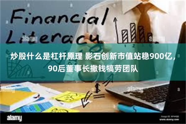炒股什么是杠杆原理 影石创新市值站稳900亿，90后董事长撒钱犒劳团队