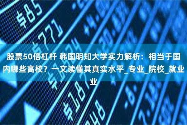 股票50倍杠杆 韩国明知大学实力解析：相当于国内哪些高校？一文读懂其真实水平_专业_院校_就业