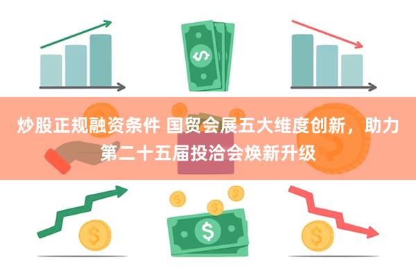炒股正规融资条件 国贸会展五大维度创新，助力第二十五届投洽会焕新升级