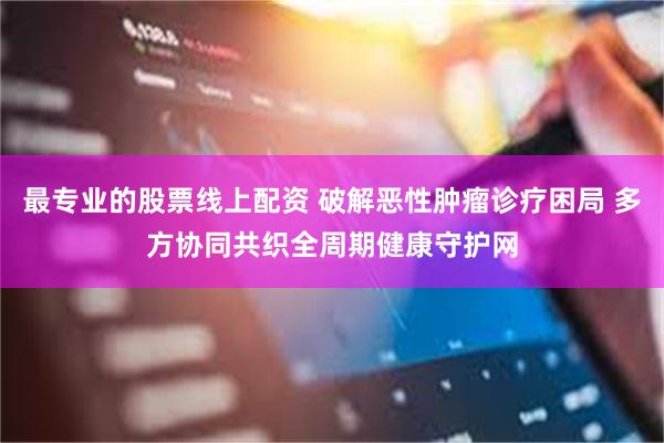 最专业的股票线上配资 破解恶性肿瘤诊疗困局 多方协同共织全周期健康守护网