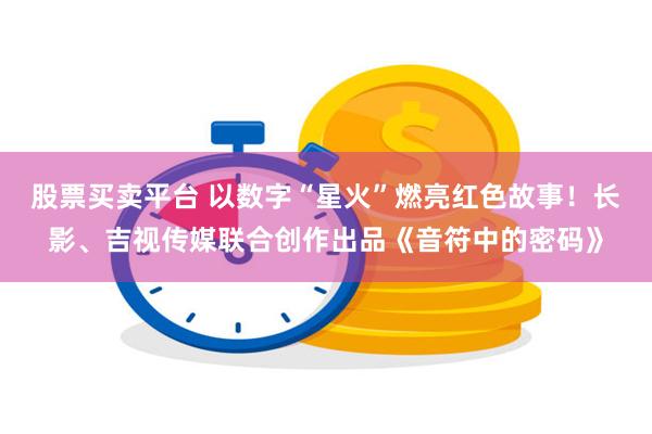股票买卖平台 以数字“星火”燃亮红色故事！长影、吉视传媒联合创作出品《音符中的密码》