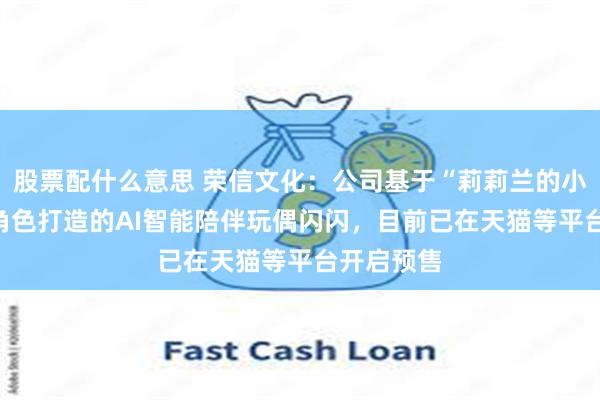 股票配什么意思 荣信文化：公司基于“莉莉兰的小虫虫”IP角色打造的AI智能陪伴玩偶闪闪，目前已在天猫等平台开启预售
