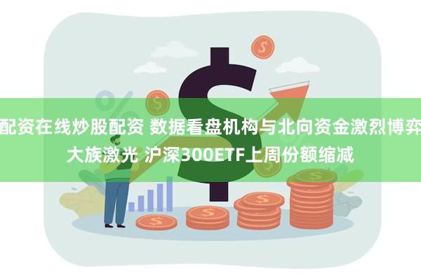 配资在线炒股配资 数据看盘机构与北向资金激烈博弈大族激光 沪深300ETF上周份额缩减