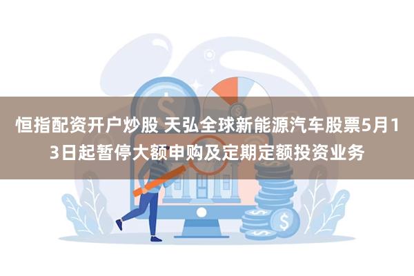 恒指配资开户炒股 天弘全球新能源汽车股票5月13日起暂停大额申购及定期定额投资业务