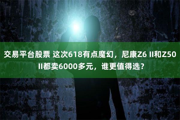交易平台股票 这次618有点魔幻，尼康Z6 II和Z50 II都卖6000多元，谁更值得选？