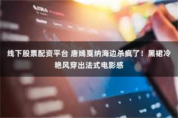 线下股票配资平台 唐嫣戛纳海边杀疯了！黑裙冷艳风穿出法式电影感