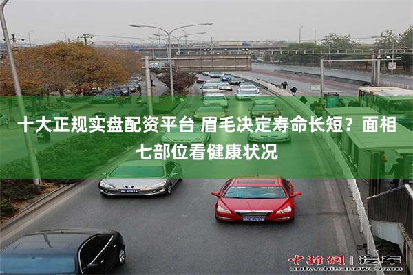 十大正规实盘配资平台 眉毛决定寿命长短？面相七部位看健康状况