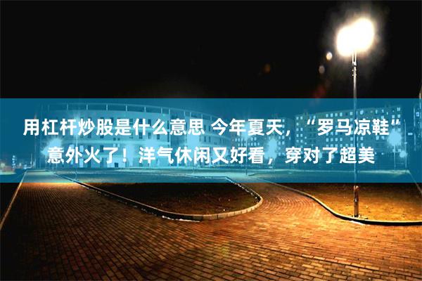 用杠杆炒股是什么意思 今年夏天，“罗马凉鞋”意外火了！洋气休闲又好看，穿对了超美