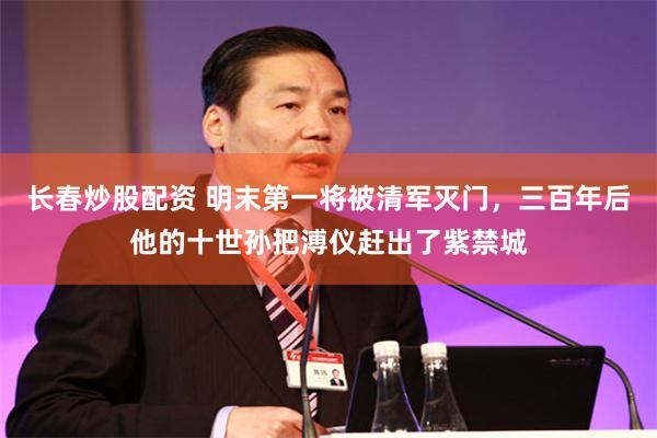 长春炒股配资 明末第一将被清军灭门,三百年后他的十世孙把溥仪赶出了紫禁城