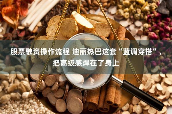 股票融资操作流程 迪丽热巴这套“蓝调穿搭”,把高级感焊在了身上