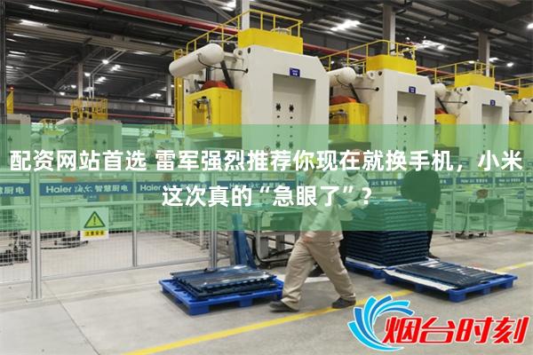 配资网站首选 雷军强烈推荐你现在就换手机，小米这次真的“急眼了”？