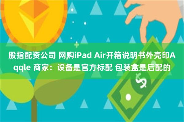 股指配资公司 网购iPad Air开箱说明书外壳印Aqqle 商家:设备是官方标配 包装盒是后配的