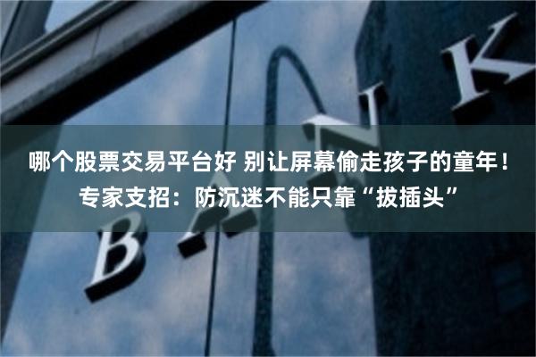 哪个股票交易平台好 别让屏幕偷走孩子的童年！专家支招：防沉迷不能只靠“拔插头”
