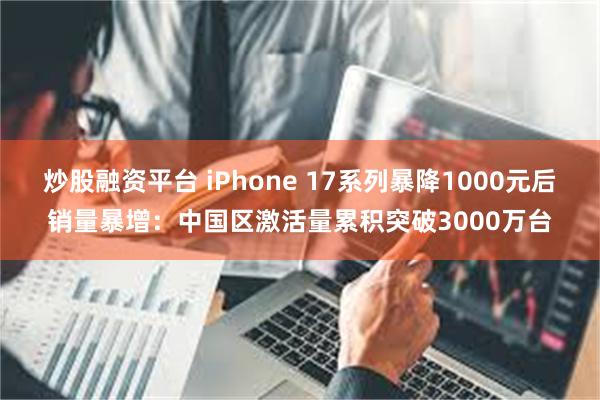 炒股融资平台 iPhone 17系列暴降1000元后销量暴增：中国区激活量累积突破3000万台