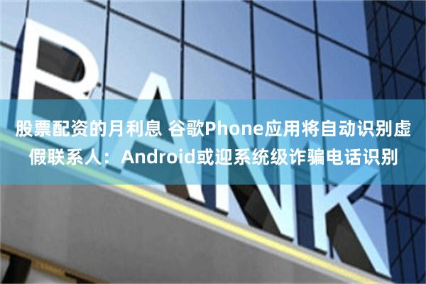 股票配资的月利息 谷歌Phone应用将自动识别虚假联系人：Android或迎系统级诈骗电话识别