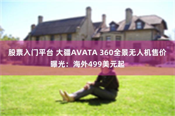 股票入门平台 大疆AVATA 360全景无人机售价曝光：海外499美元起