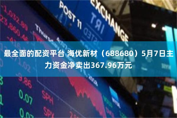 最全面的配资平台 海优新材（688680）5月7日主力资金净卖出367.96万元