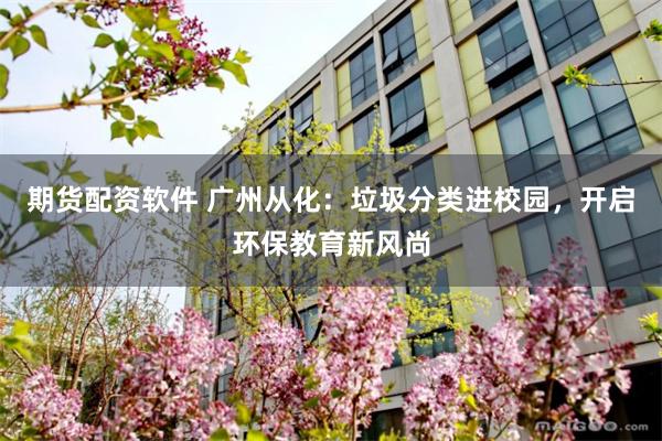 期货配资软件 广州从化：垃圾分类进校园，开启环保教育新风尚