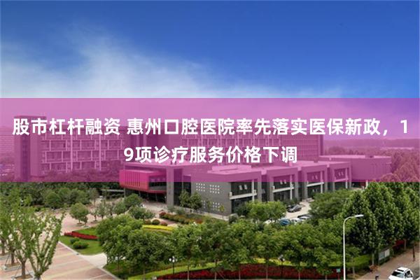 股市杠杆融资 惠州口腔医院率先落实医保新政，19项诊疗服务价格下调