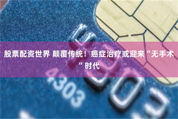股票配资世界 颠覆传统！癌症治疗或迎来“无手术”时代
